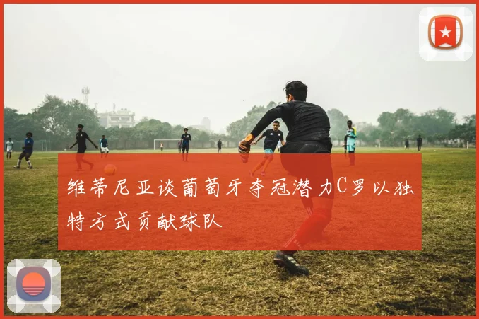 维蒂尼亚谈葡萄牙夺冠潜力C罗以独特方式贡献球队