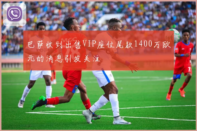巴萨收到出售VIP座位尾款1400万欧元的消息引发关注