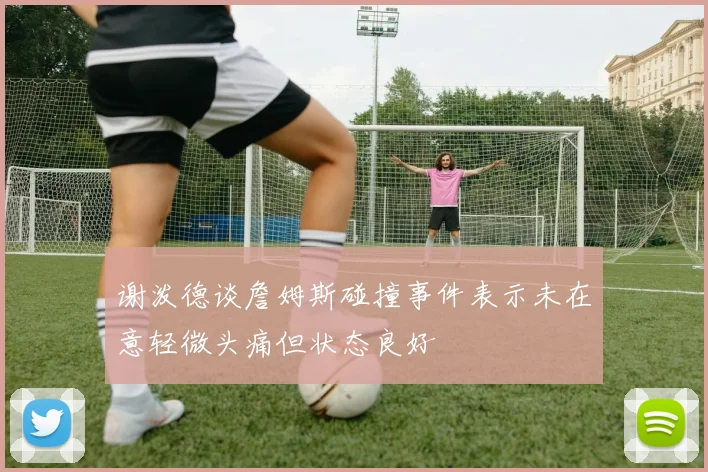 谢泼德谈詹姆斯碰撞事件表示未在意轻微头痛但状态良好