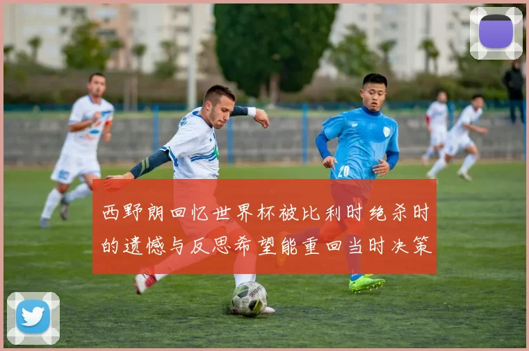 西野朗回忆世界杯被比利时绝杀时的遗憾与反思希望能重回当时决策时刻