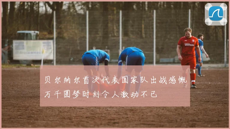 贝尔纳尔首次代表国家队出战感慨万千圆梦时刻令人激动不已