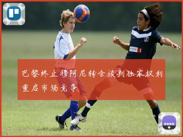 巴黎终止穆阿尼转会谈判独家权利重启市场竞争
