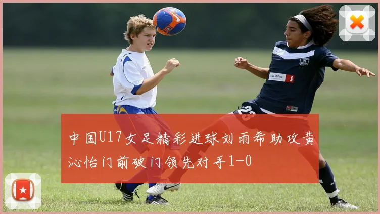 中国U17女足精彩进球刘雨希助攻黄沁怡门前破门领先对手1-0