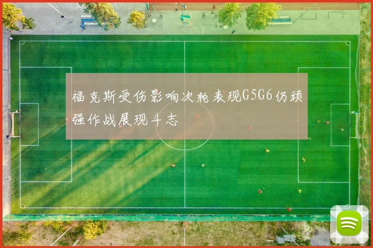 福克斯受伤影响次轮表现G5G6仍顽强作战展现斗志
