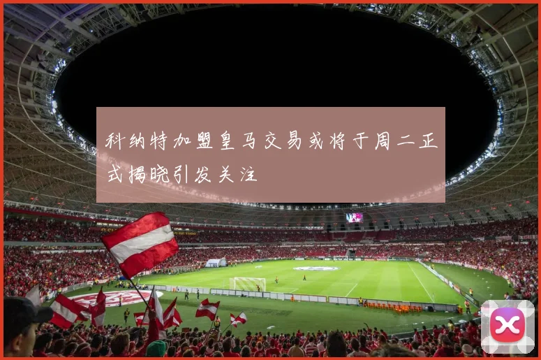 科纳特加盟皇马交易或将于周二正式揭晓引发关注