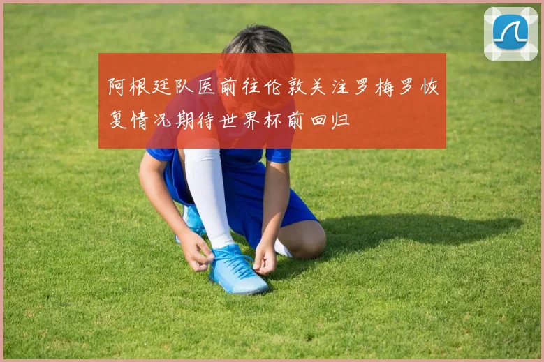 阿根廷队医前往伦敦关注罗梅罗恢复情况期待世界杯前回归