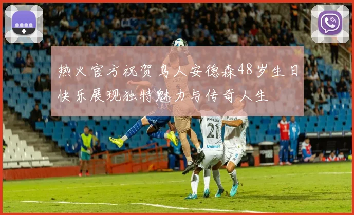 热火官方祝贺鸟人安德森48岁生日快乐展现独特魅力与传奇人生