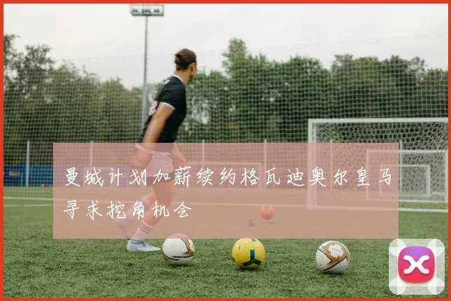 曼城计划加薪续约格瓦迪奥尔皇马寻求挖角机会