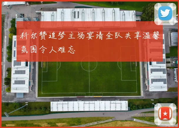 科尔赞追梦主场宴请全队共享温馨氛围令人难忘
