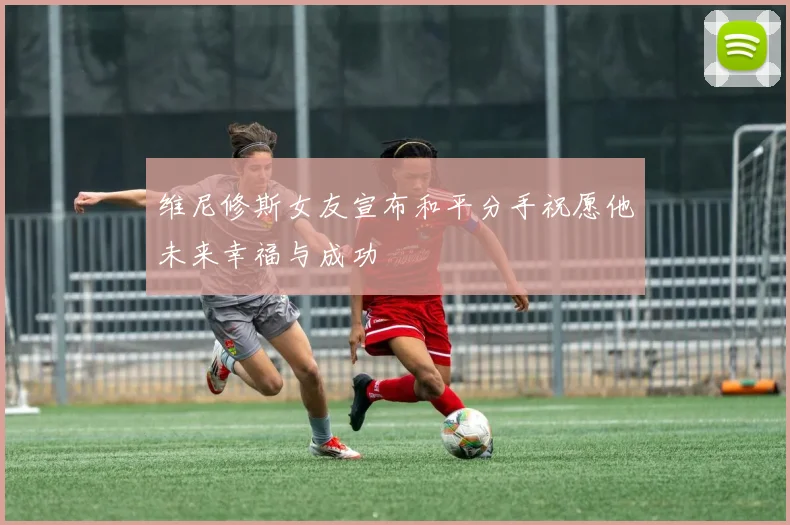 维尼修斯女友宣布和平分手祝愿他未来幸福与成功