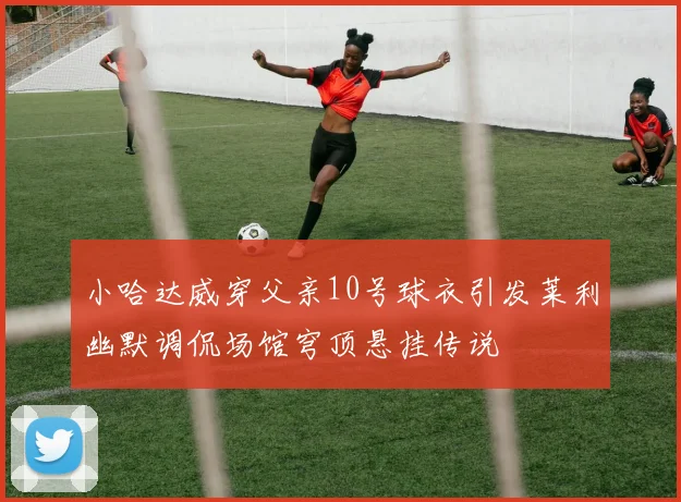 小哈达威穿父亲10号球衣引发莱利幽默调侃场馆穹顶悬挂传说