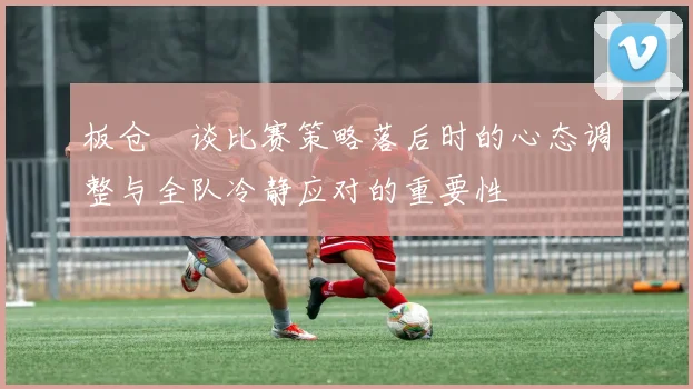 板仓滉谈比赛策略落后时的心态调整与全队冷静应对的重要性
