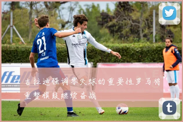 吉拉迪强调零失球的重要性罗马将重整旗鼓继续奋战