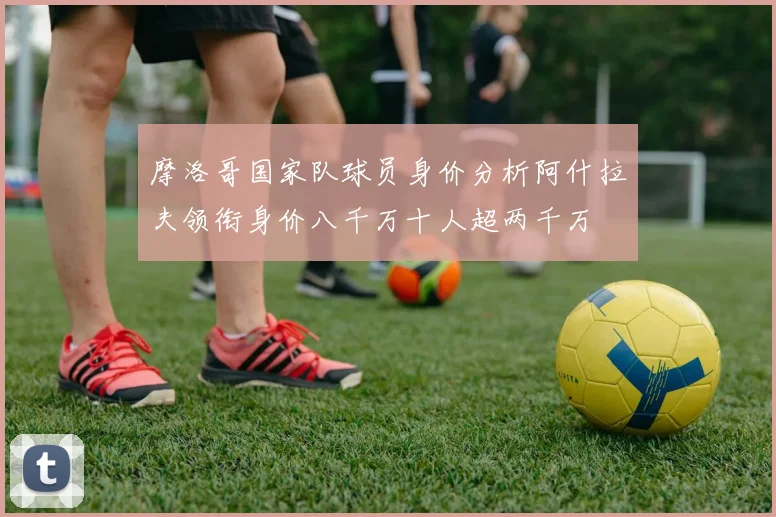 摩洛哥国家队球员身价分析阿什拉夫领衔身价八千万十人超两千万