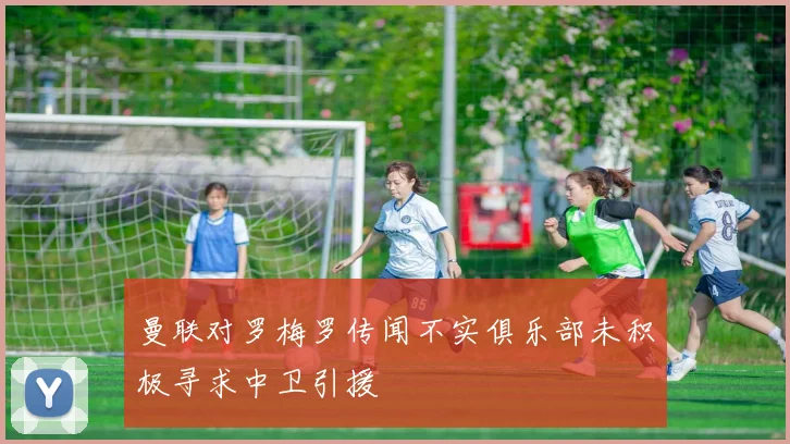 曼联对罗梅罗传闻不实俱乐部未积极寻求中卫引援
