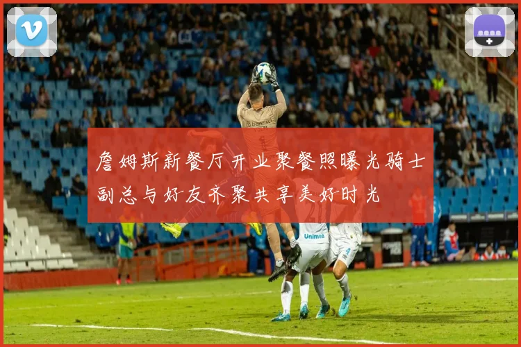 詹姆斯新餐厅开业聚餐照曝光骑士副总与好友齐聚共享美好时光
