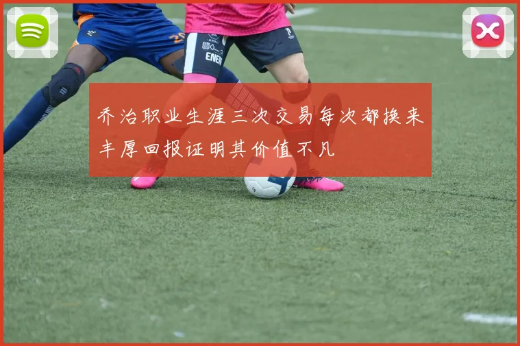 乔治职业生涯三次交易每次都换来丰厚回报证明其价值不凡