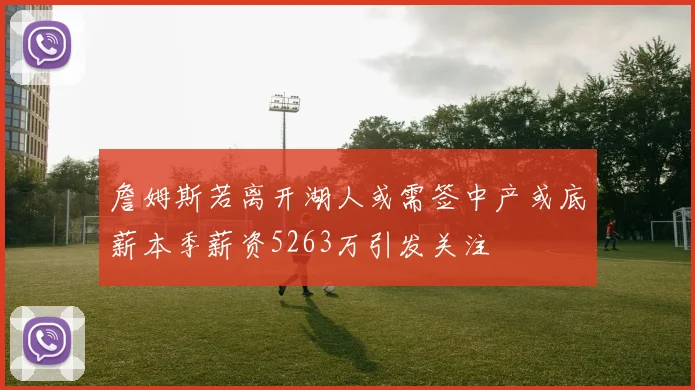 詹姆斯若离开湖人或需签中产或底薪本季薪资5263万引发关注