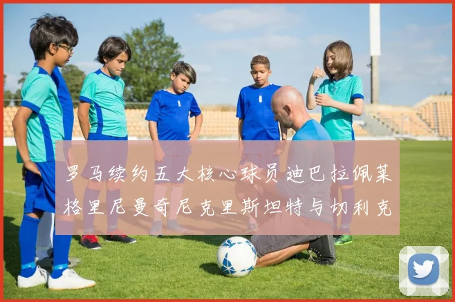 罗马续约五大核心球员迪巴拉佩莱格里尼曼奇尼克里斯坦特与切利克共创未来