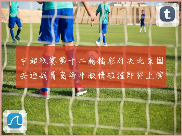 中超联赛第十二轮精彩对决北京国安迎战青岛海牛激情碰撞即将上演