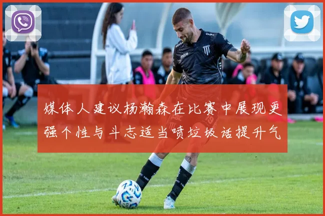 媒体人建议杨瀚森在比赛中展现更强个性与斗志适当喷垃圾话提升气场