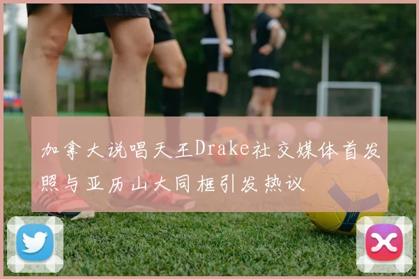 加拿大说唱天王Drake社交媒体首发照与亚历山大同框引发热议