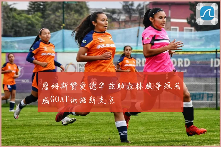 詹姆斯赞爱德华兹助森林狼争冠或成GOAT论据新支点