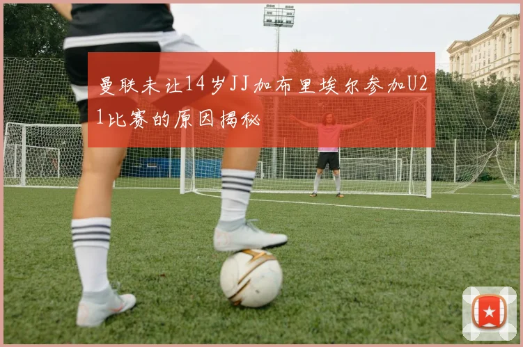 曼联未让14岁JJ加布里埃尔参加U21比赛的原因揭秘