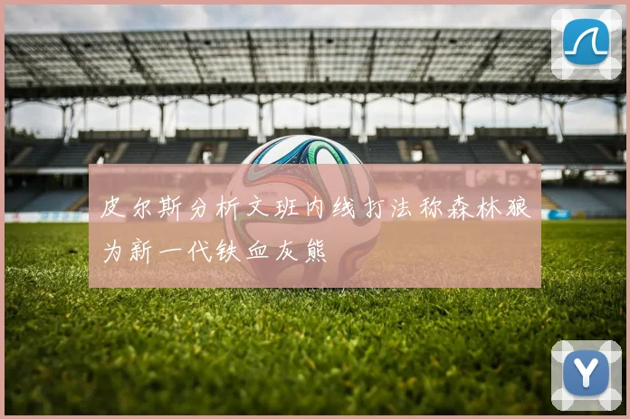 皮尔斯分析文班内线打法称森林狼为新一代铁血灰熊