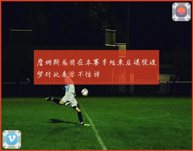 詹姆斯或将在本赛季结束后退役追梦对此表示不惊讶