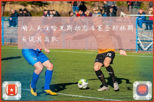 湖人关注哈里斯动态活塞签科林斯或促其离队