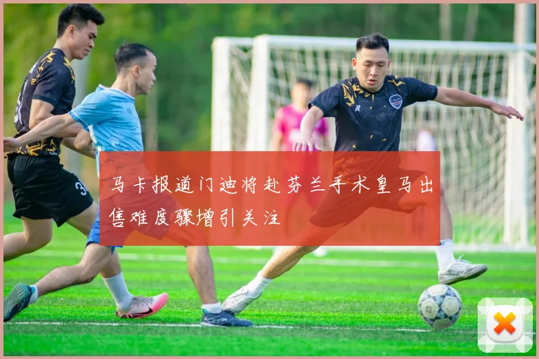 马卡报道门迪将赴芬兰手术皇马出售难度骤增引关注