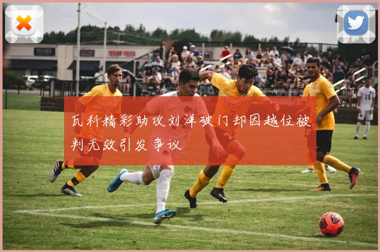 瓦科精彩助攻刘洋破门却因越位被判无效引发争议